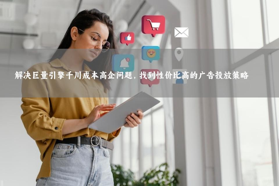 解决巨量引擎千川成本高企问题，找到性价比高的广告投放策略