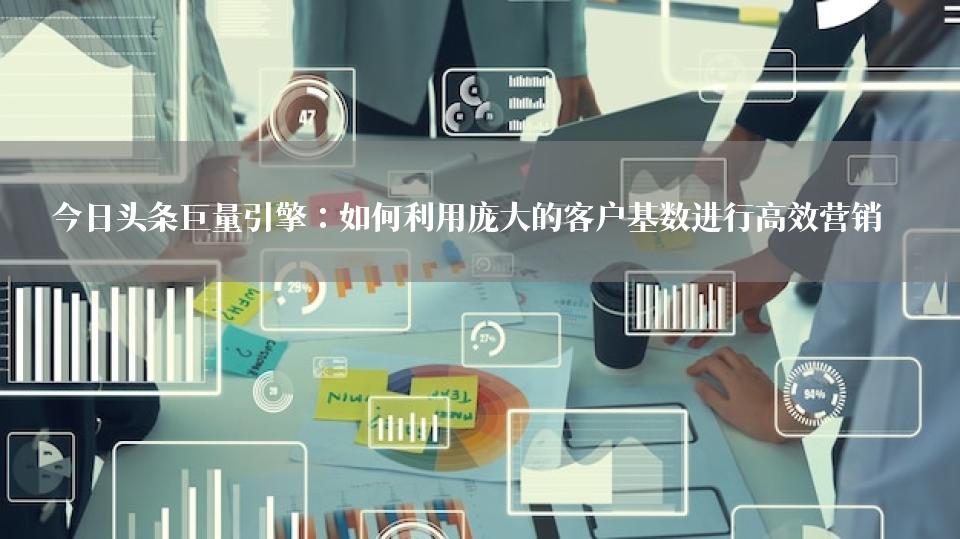 今日头条巨量引擎：如何利用庞大的客户基数进行高效营销