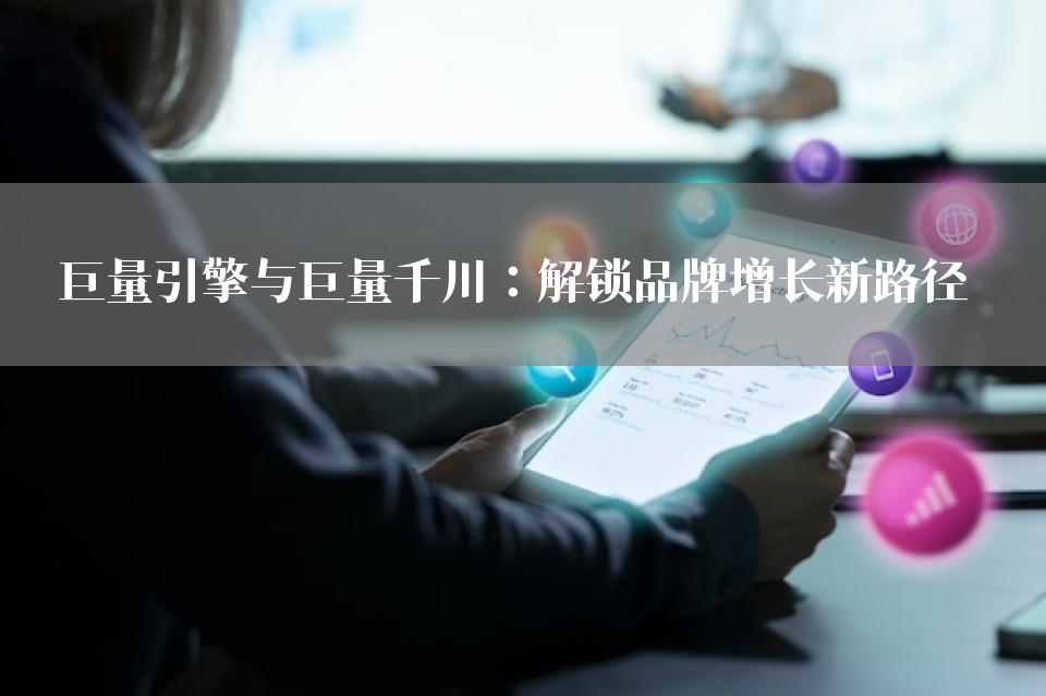 巨量引擎与巨量千川：解锁品牌增长新路径