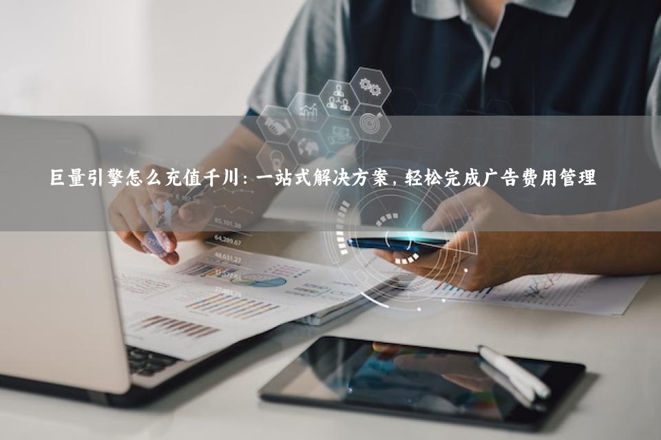 巨量引擎怎么充值千川：一站式解决方案，轻松完成广告费用管理