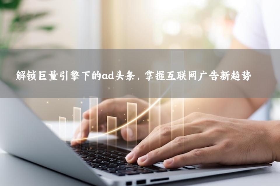 解锁巨量引擎下的ad头条，掌握互联网广告新趋势