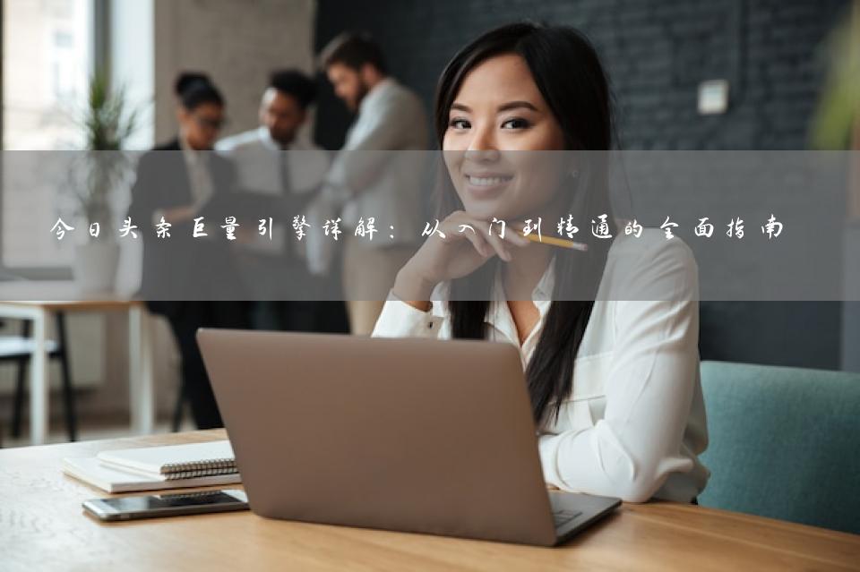 今日头条巨量引擎详解：从入门到精通的全面指南