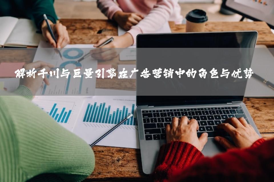 解析千川与巨量引擎在广告营销中的角色与优势