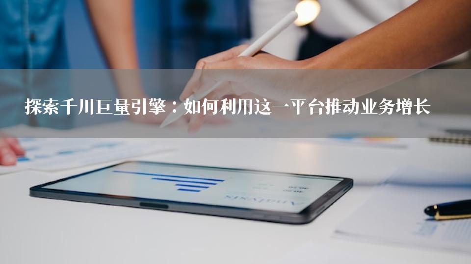 探索千川巨量引擎：如何利用这一平台推动业务增长 