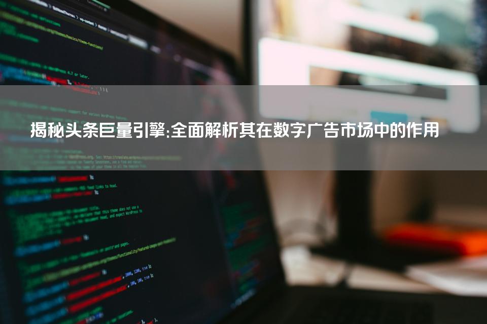 揭秘头条巨量引擎：全面解析其在数字广告市场中的作用 