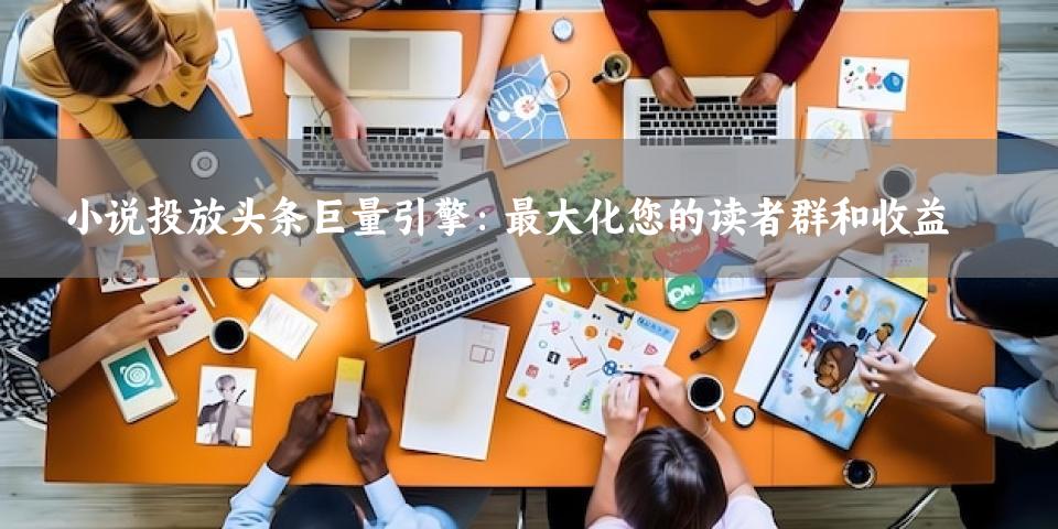 小说投放头条巨量引擎：最大化您的读者群和收益
