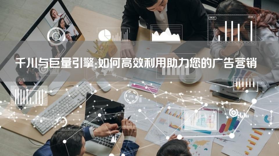 千川与巨量引擎：如何高效利用助力您的广告营销