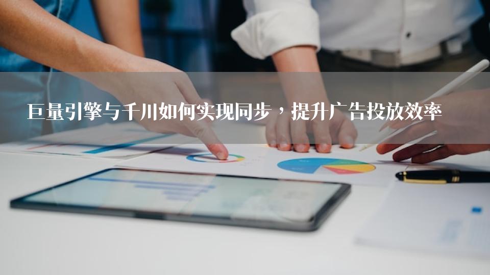 巨量引擎与千川如何实现同步，提升广告投放效率