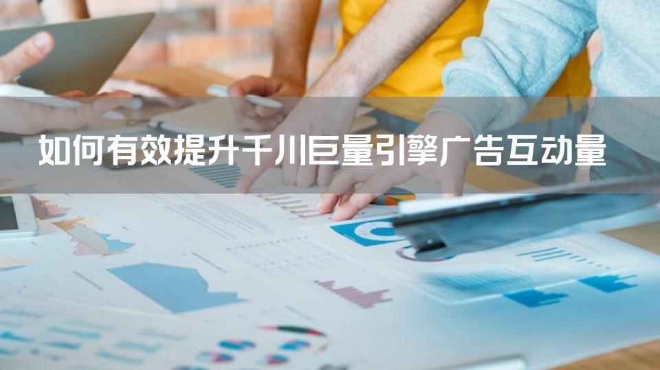 如何有效提升千川巨量引擎广告互动量