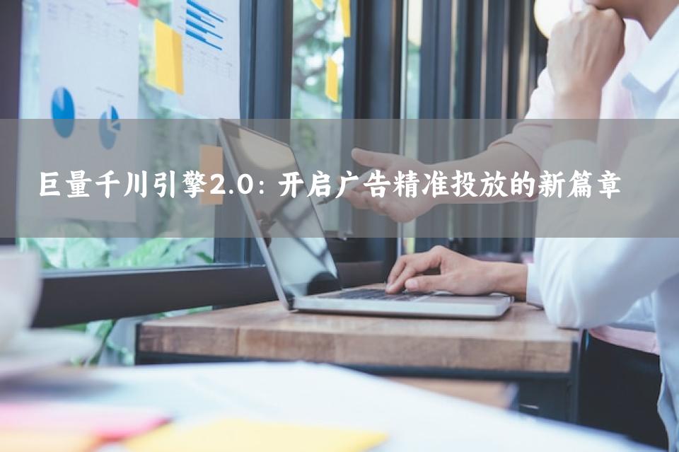 巨量千川引擎2.0：开启广告精准投放的新篇章