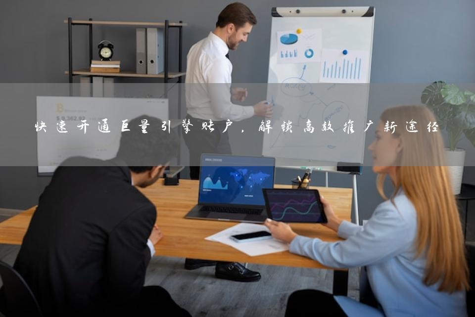 快速开通巨量引擎账户，解锁高效推广新途径