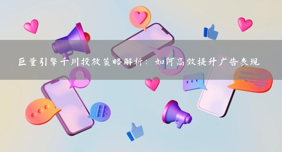 巨量引擎千川投放策略解析：如何高效提升广告表现