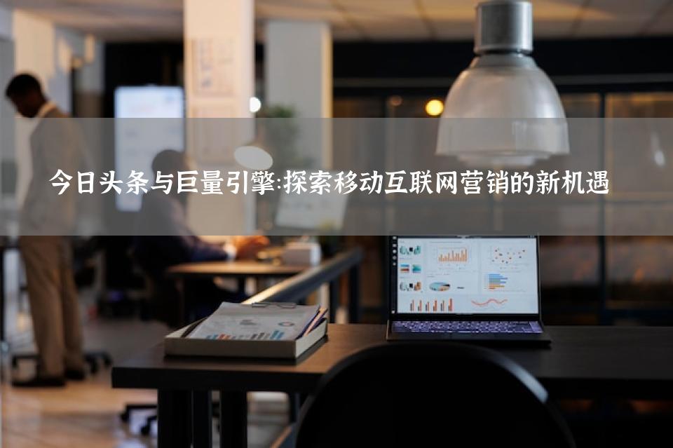 今日头条与巨量引擎：探索移动互联网营销的新机遇