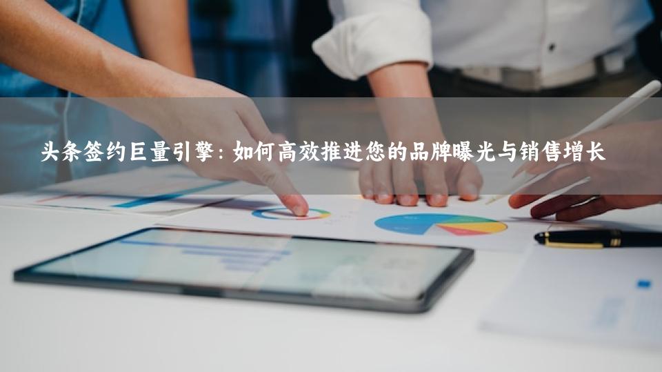 头条签约巨量引擎：如何高效推进您的品牌曝光与销售增长
