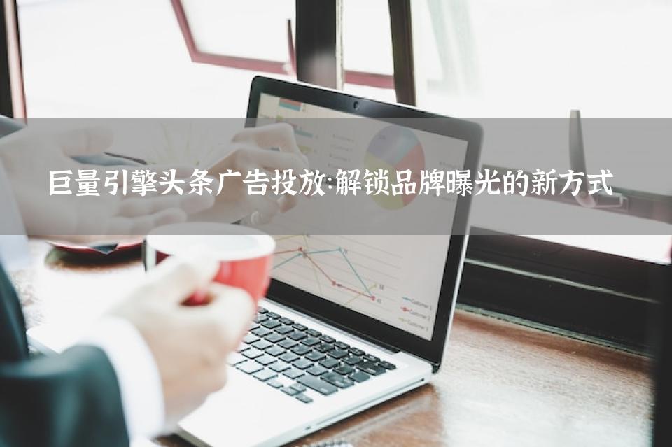 巨量引擎头条广告投放：解锁品牌曝光的新方式