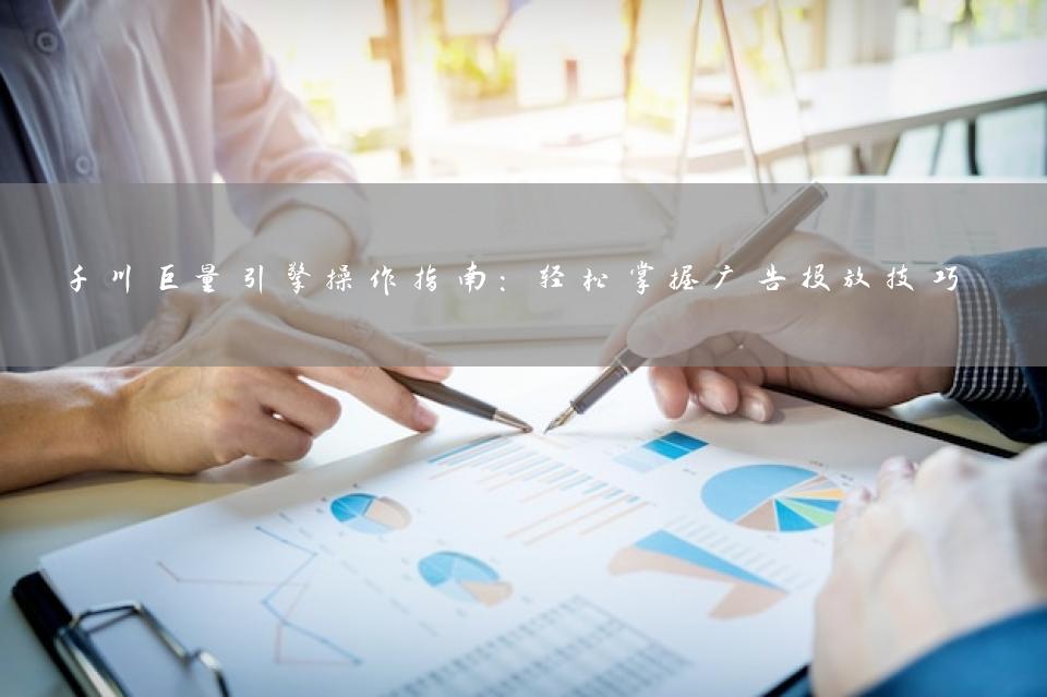 千川巨量引擎操作指南：轻松掌握广告投放技巧