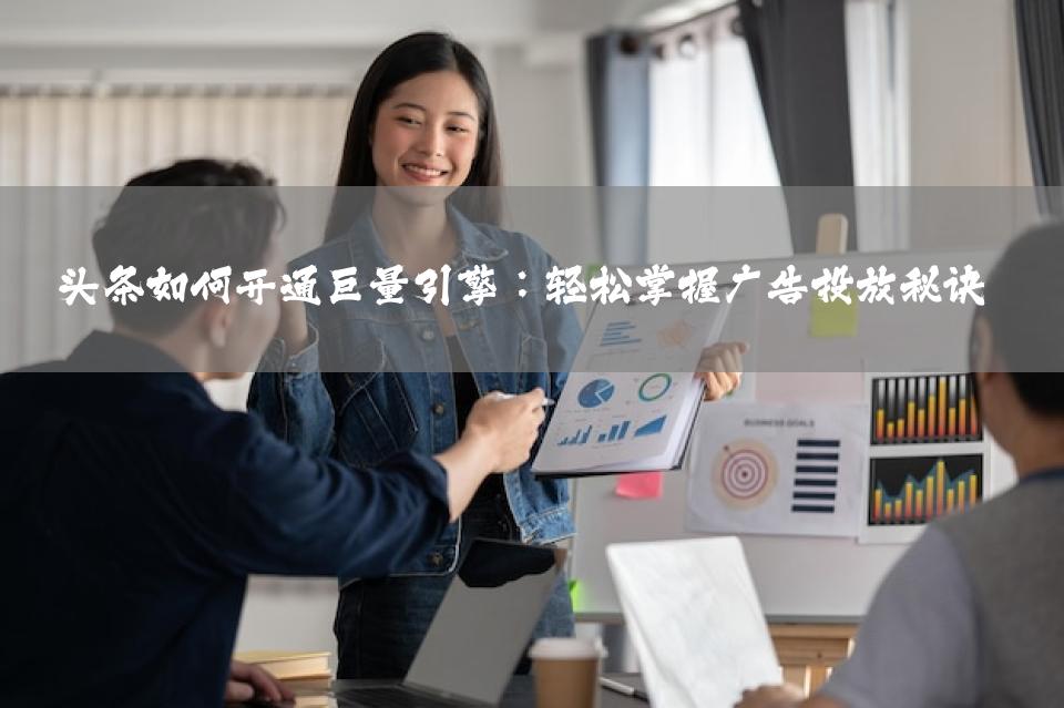 头条如何开通巨量引擎：轻松掌握广告投放秘诀