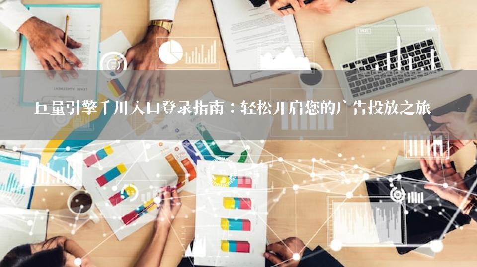巨量引擎千川入口登录指南：轻松开启您的广告投放之旅