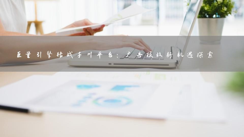 巨量引擎转战千川平台：广告投放新机遇探索 