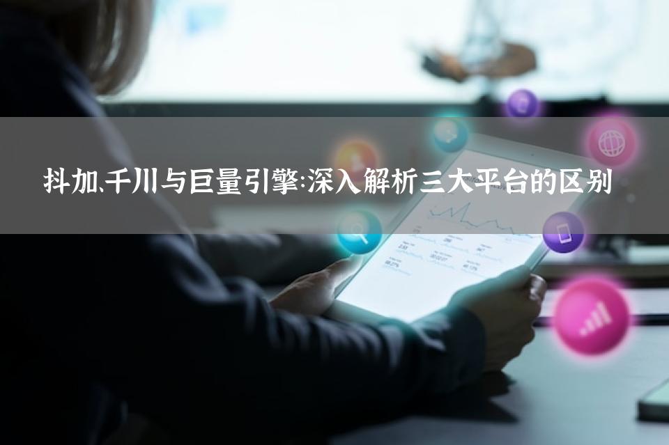 抖加、千川与巨量引擎：深入解析三大平台的区别