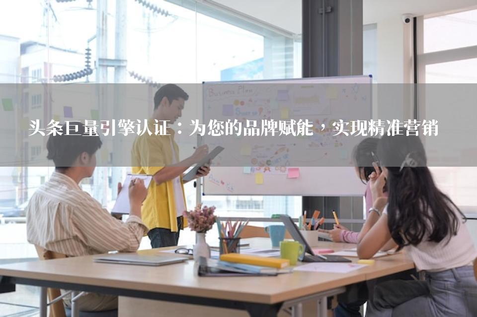 头条巨量引擎认证：为您的品牌赋能，实现精准营销