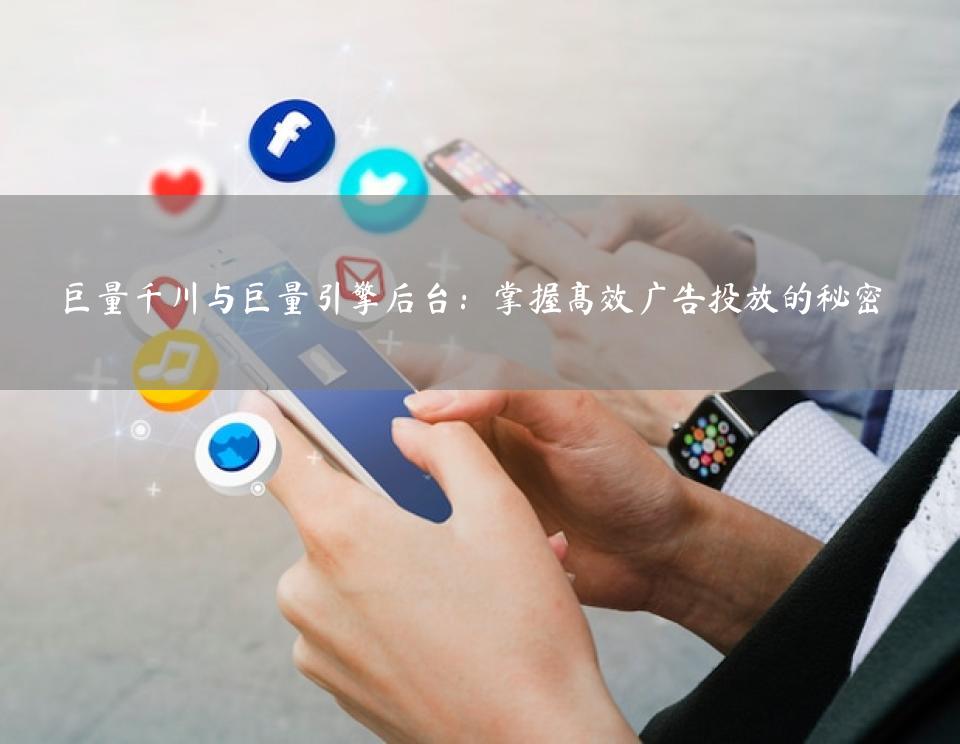 巨量千川与巨量引擎后台：掌握高效广告投放的秘密