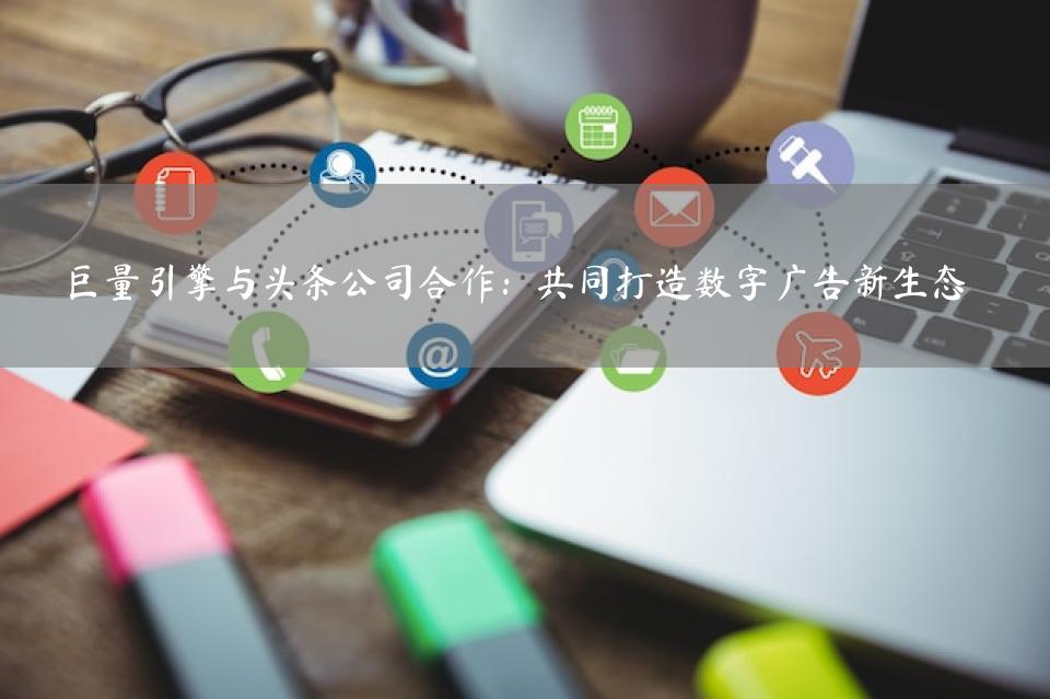 巨量引擎与头条公司合作：共同打造数字广告新生态