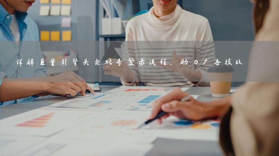 详解巨量引擎头条账号登录流程，助力广告投放 