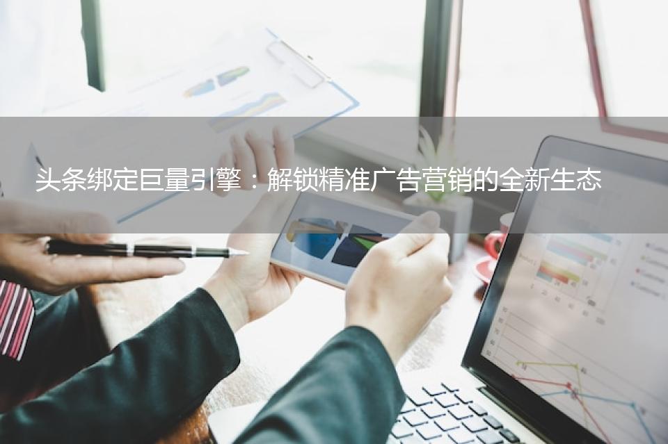 头条绑定巨量引擎：解锁精准广告营销的全新生态