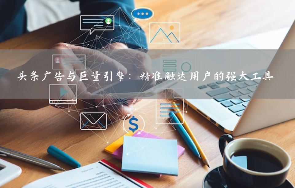 头条广告与巨量引擎：精准触达用户的强大工具