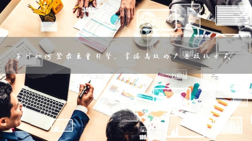 千川如何登录巨量引擎，掌握高效的广告投放方式