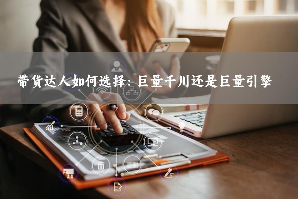 带货达人如何选择：巨量千川还是巨量引擎 