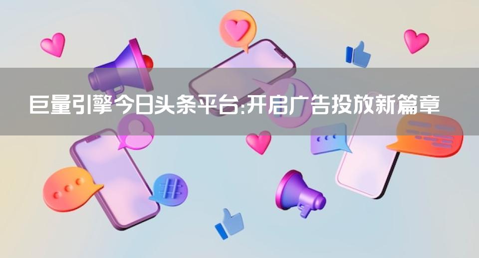巨量引擎今日头条平台：开启广告投放新篇章