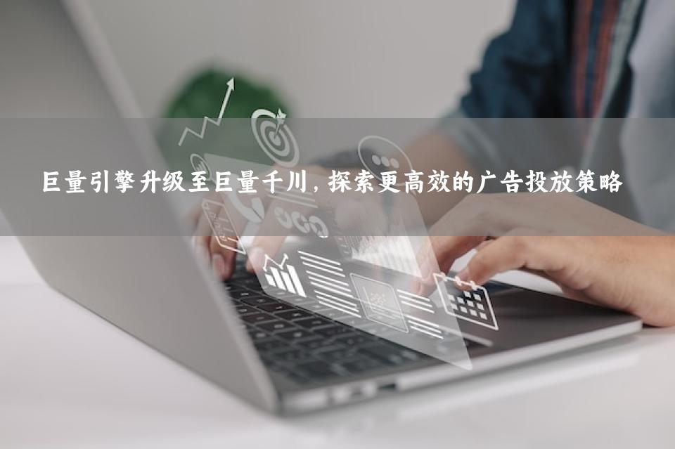 巨量引擎升级至巨量千川，探索更高效的广告投放策略