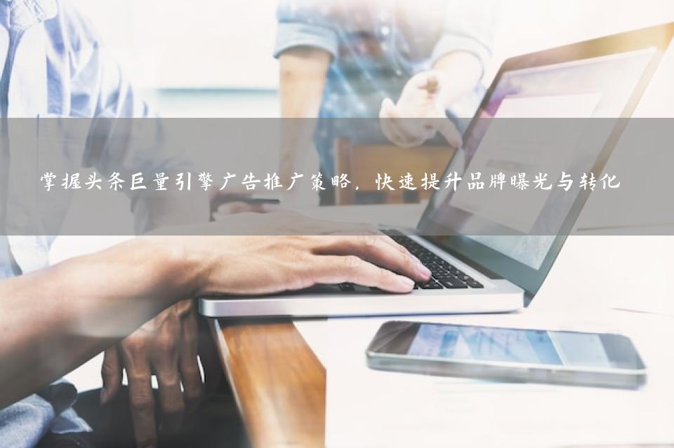 掌握头条巨量引擎广告推广策略，快速提升品牌曝光与转化