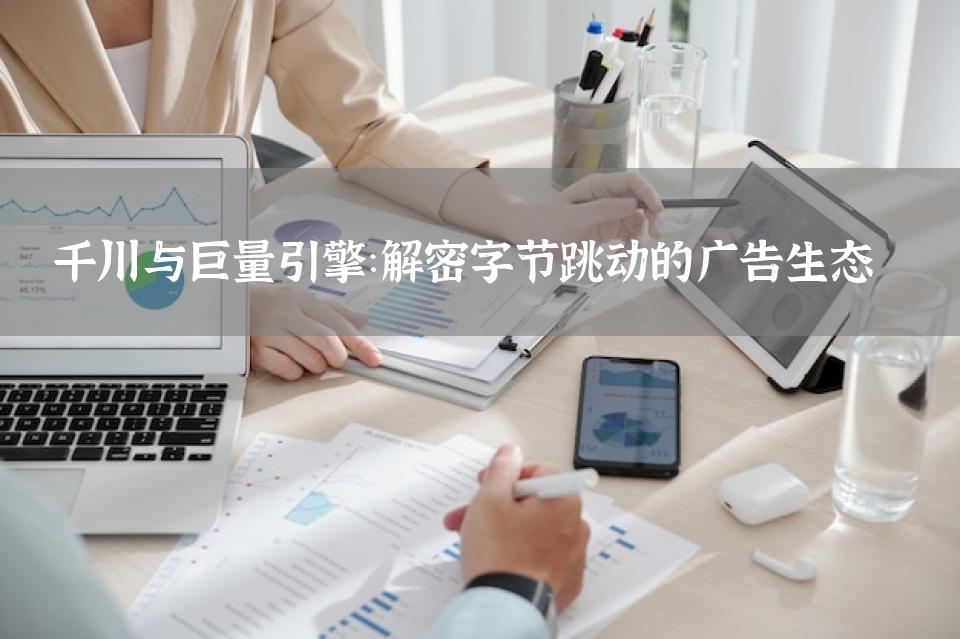 千川与巨量引擎：解密字节跳动的广告生态