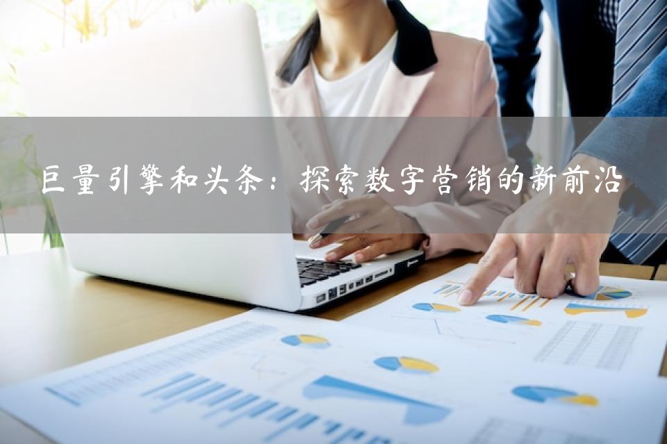 巨量引擎和头条：探索数字营销的新前沿