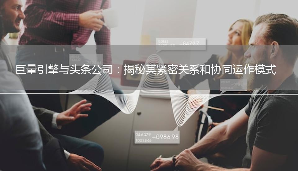 巨量引擎与头条公司：揭秘其紧密关系和协同运作模式