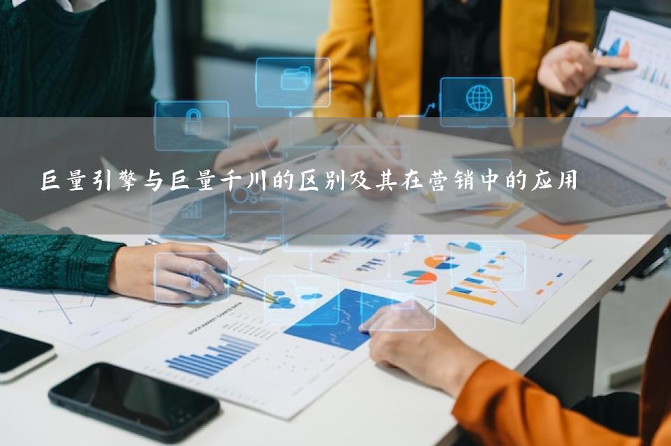 巨量引擎与巨量千川的区别及其在营销中的应用 