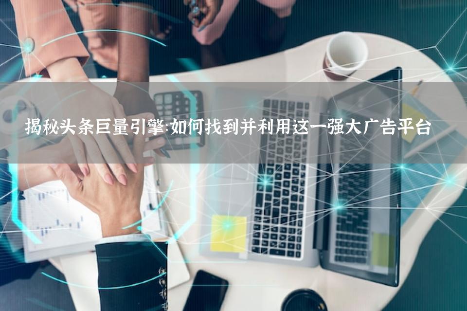 揭秘头条巨量引擎：如何找到并利用这一强大广告平台