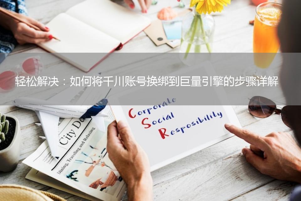 轻松解决：如何将千川账号换绑到巨量引擎的步骤详解