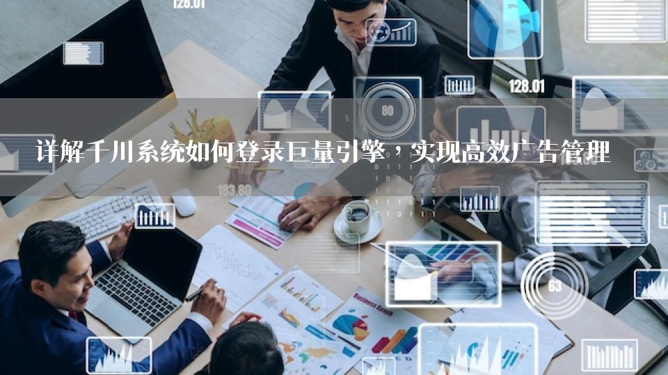 详解千川系统如何登录巨量引擎，实现高效广告管理 