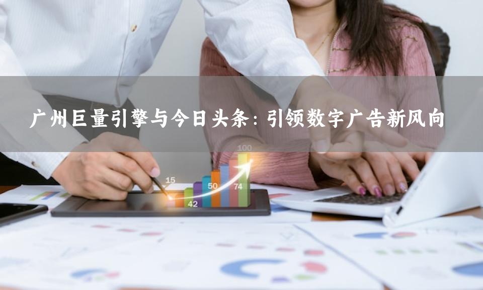 广州巨量引擎与今日头条：引领数字广告新风向