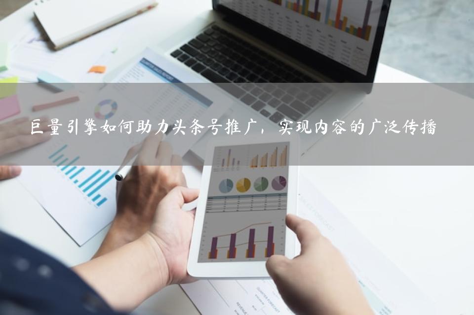 巨量引擎如何助力头条号推广，实现内容的广泛传播