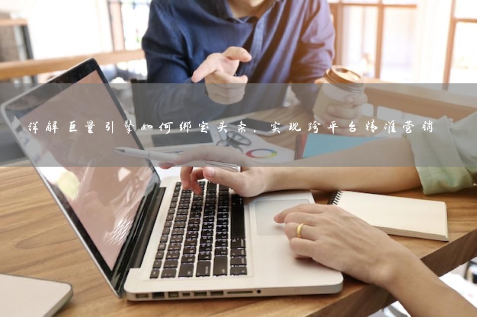 详解巨量引擎如何绑定头条，实现跨平台精准营销