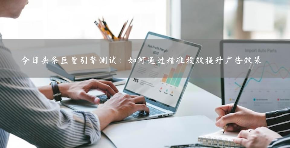 今日头条巨量引擎测试：如何通过精准投放提升广告效果