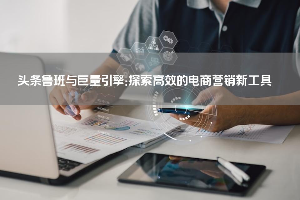 头条鲁班与巨量引擎：探索高效的电商营销新工具 