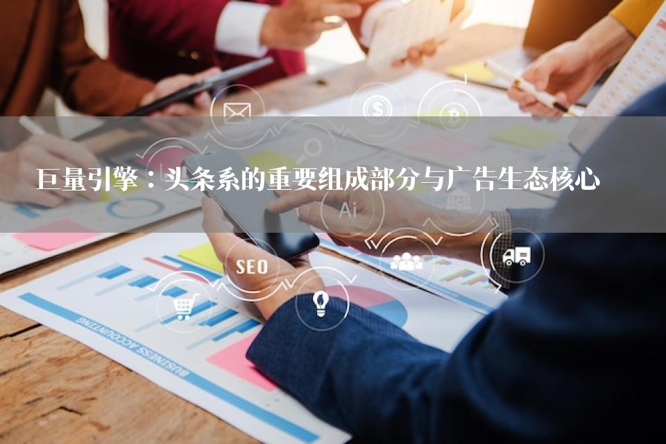 巨量引擎：头条系的重要组成部分与广告生态核心
