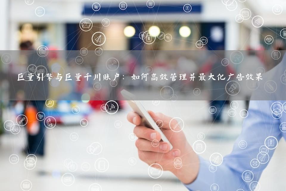 巨量引擎与巨量千川账户：如何高效管理并最大化广告效果