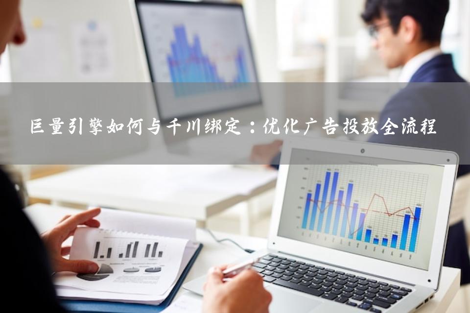 巨量引擎如何与千川绑定：优化广告投放全流程